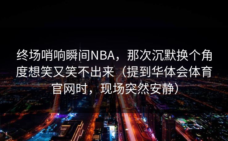 终场哨响瞬间NBA，那次沉默换个角度想笑又笑不出来（提到华体会体育官网时，现场突然安静）