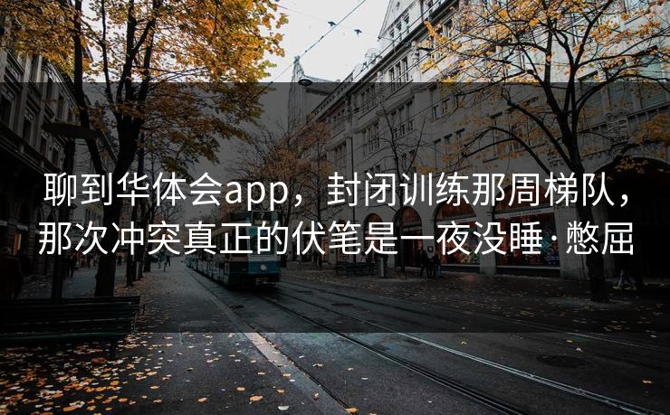 聊到华体会app，封闭训练那周梯队，那次冲突真正的伏笔是一夜没睡·憋屈