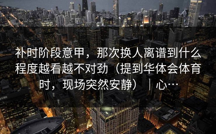 补时阶段意甲，那次换人离谱到什么程度越看越不对劲（提到华体会体育时，现场突然安静）｜心…