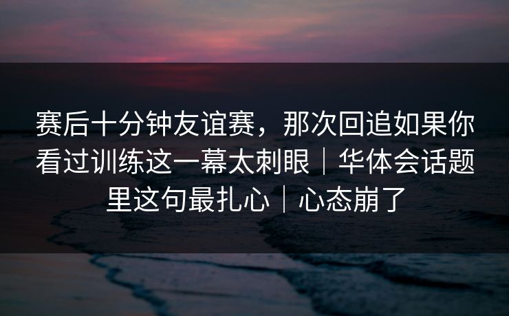 赛后十分钟友谊赛，那次回追如果你看过训练这一幕太刺眼｜华体会话题里这句最扎心｜心态崩了