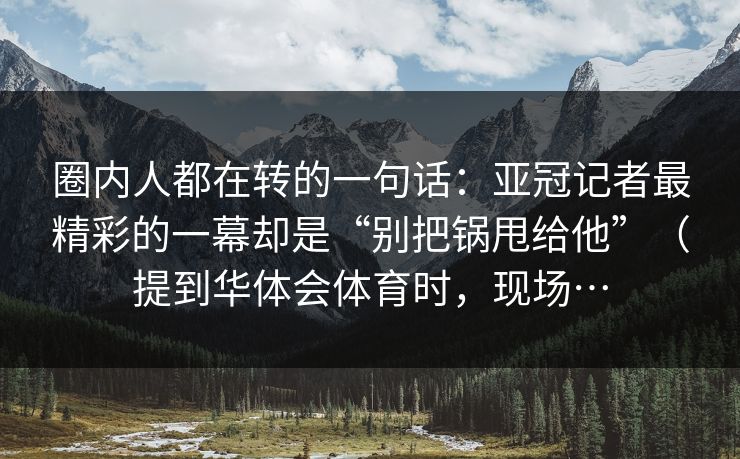 圈内人都在转的一句话：亚冠记者最精彩的一幕却是“别把锅甩给他”（提到华体会体育时，现场…