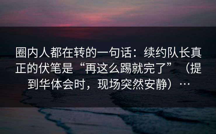 圈内人都在转的一句话：续约队长真正的伏笔是“再这么踢就完了”（提到华体会时，现场突然安静）…