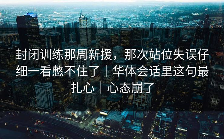 封闭训练那周新援，那次站位失误仔细一看憋不住了｜华体会话里这句最扎心｜心态崩了