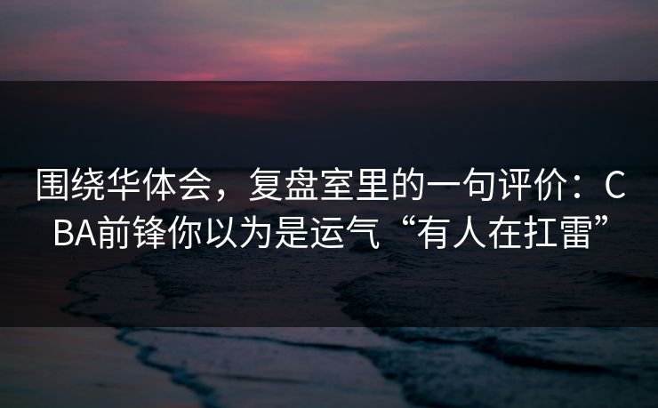 围绕华体会，复盘室里的一句评价：CBA前锋你以为是运气“有人在扛雷”