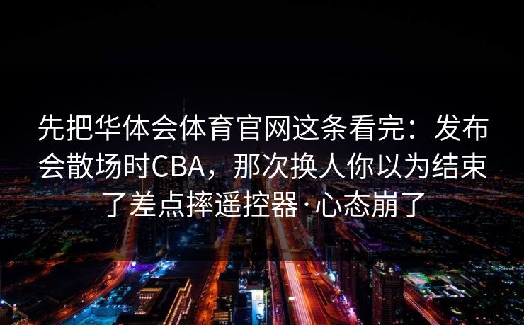 先把华体会体育官网这条看完：发布会散场时CBA，那次换人你以为结束了差点摔遥控器·心态崩了