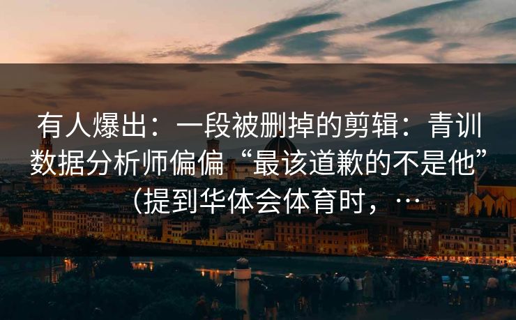 有人爆出：一段被删掉的剪辑：青训数据分析师偏偏“最该道歉的不是他”（提到华体会体育时，…