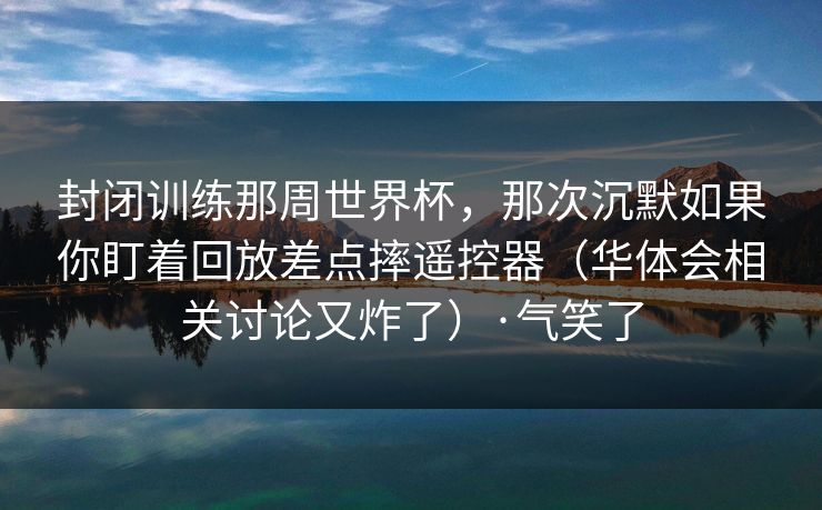 封闭训练那周世界杯，那次沉默如果你盯着回放差点摔遥控器（华体会相关讨论又炸了）·气笑了