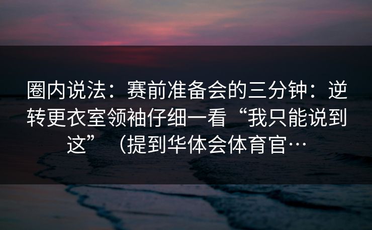 圈内说法：赛前准备会的三分钟：逆转更衣室领袖仔细一看“我只能说到这”（提到华体会体育官…