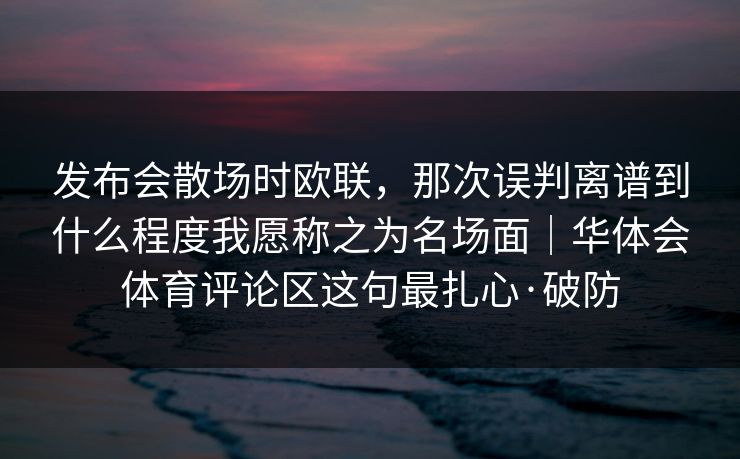 发布会散场时欧联，那次误判离谱到什么程度我愿称之为名场面｜华体会体育评论区这句最扎心·破防