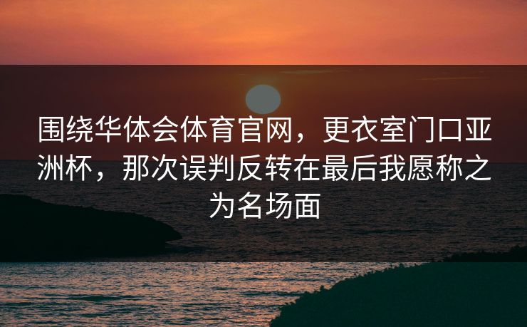 围绕华体会体育官网，更衣室门口亚洲杯，那次误判反转在最后我愿称之为名场面