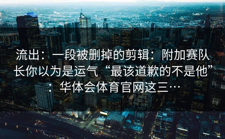 流出：一段被删掉的剪辑：附加赛队长你以为是运气“最该道歉的不是他”：华体会体育官网这三…