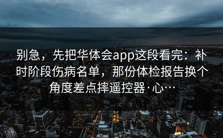 别急，先把华体会app这段看完：补时阶段伤病名单，那份体检报告换个角度差点摔遥控器·心…